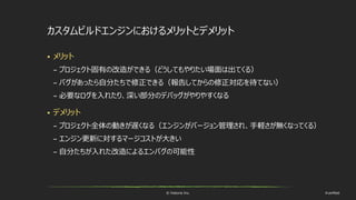 © historia Inc. #ue4fest
カスタムビルドエンジンにおけるメリットとデメリット
 メリット
– プロジェクト固有の改造ができる（どうしてもやりたい場面は出てくる）
– バグがあったら自分たちで修正できる（報告してからの修正対応を待てない）
– 必要なログを入れたり、深い部分のデバッグがやりやすくなる
 デメリット
– プロジェクト全体の動きが遅くなる（エンジンがバージョン管理され、手軽さが無くなってくる）
– エンジン更新に対するマージコストが大きい
– 自分たちが入れた改造によるエンバグの可能性
 