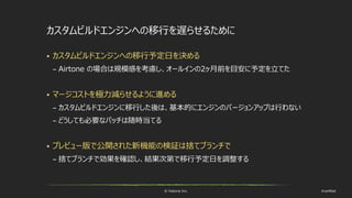 © historia Inc. #ue4fest
カスタムビルドエンジンへの移行を遅らせるために
 カスタムビルドエンジンへの移行予定日を決める
– Airtone の場合は規模感を考慮し、オールインの2ヶ月前を目安に予定を立てた
 マージコストを極力減らせるように進める
– カスタムビルドエンジンに移行した後は、基本的にエンジンのバージョンアップは行わない
– どうしても必要なパッチは随時当てる
 プレビュー版で公開された新機能の検証は捨てブランチで
– 捨てブランチで効果を確認し、結果次第で移行予定日を調整する
 