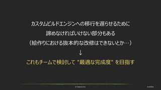 © historia Inc. #ue4fest
カスタムビルドエンジンへの移行を遅らせるために
諦めなければいけない部分もある
（絵作りにおける抜本的な改修はできないとか…）
↓
これもチームで検討して "最適な完成度" を目指す
 