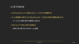© historia Inc. #ue4fest
ここまでのまとめ
 カスタムビルドエンジンを使うメリット / デメリットを理解する
 少人数開発で保守コストを払えないなら、できるだけ移行時期を遅らせる
– マージコストを極力減らす運用を心掛ける
 それによってできない部分は諦める
– 諦めて良い部分かどうかはチームと相談
 