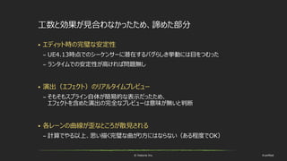 © historia Inc. #ue4fest
工数と効果が見合わなかったため、諦めた部分
 エディット時の完璧な安定性
– UE4.13時点でのシーケンサーに潜在するバグらしき挙動には目をつむった
– ランタイムでの安定性が高ければ問題無し
 演出（エフェクト）のリアルタイムプレビュー
– そもそもスプライン自体が簡易的な表示だったため、
エフェクトを含めた演出の完全なプレビューは意味が無いと判断
 各レーンの曲線が歪なところが散見される
– 計算でやる以上、思い描く完璧な曲がり方にはならない（ある程度でOK）
 