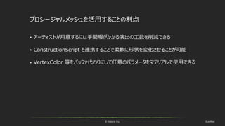 © historia Inc. #ue4fest
プロシージャルメッシュを活用することの利点
 アーティストが用意するには手間暇がかかる演出の工数を削減できる
 ConstructionScript と連携することで柔軟に形状を変化させることが可能
 VertexColor 等をバッファ代わりにして任意のパラメータをマテリアルで使用できる
 