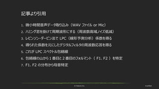 © historia Inc. #ue4fest
記事より引用
1. 微小時間音声データ取り込み（WAV ファイル or Mic）
2. ハミング窓を掛けて周期波形にする（周波数高域ノイズ低減）
3. レビンソン・ダービン法で LPC（線形予測分析）係数を得る
4. 得られた係数を元にしたデジタルフィルタの周波数応答を得る
5. これが LPC スペクトル包絡線
6. 包絡線の山から１番目と２番目のフォルマント（ F1、F2 ）を特定
7. F1、F2 の分布から母音特定
 
