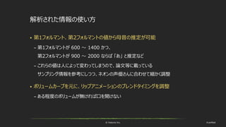 © historia Inc. #ue4fest
解析された情報の使い方
 第1フォルマント、第2フォルマントの値から母音の推定が可能
– 第1フォルマントが 600 ～ 1400 かつ、
第2フォルマントが 900 ～ 2000 ならば 「あ」 と推定など
– これらの値は人によって変わってしまうので、論文等に載っている
サンプリング情報を参考にしつつ、ネオンの声優さんに合わせて細かく調整
 ボリュームカーブを元に、リップアニメーションのブレンドタイミングを調整
– ある程度のボリュームが無ければ口を開けない
 
