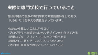 #ue4fest
実際に専門学校で行っていること
普段は関西で複数の専門学校で非常勤講師をしており、
『UE4』だけを教える講義をやっています。
•始めから難しいことはやらない
•プログラマー志望でもレベルデザインをやらせてみる
•簡単なブループリントでロジックを作らせる
•課題として動くゲームをいくつも作らせる
•見た目に豪華なものをどんどん入れてみる
 