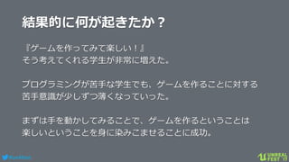 #ue4fest
結果的に何が起きたか？
『ゲームを作ってみて楽しい！』
そう考えてくれる学生が非常に増えた。
プログラミングが苦手な学生でも、ゲームを作ることに対する
苦手意識が少しずつ薄くなっていった。
まずは手を動かしてみることで、ゲームを作るということは
楽しいということを身に染みこませることに成功。
 
