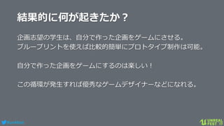 #ue4fest
結果的に何が起きたか？
企画志望の学生は、自分で作った企画をゲームにさせる。
ブループリントを使えば比較的簡単にプロトタイプ制作は可能。
自分で作った企画をゲームにするのは楽しい！
この循環が発生すれば優秀なゲームデザイナーなどになれる。
 