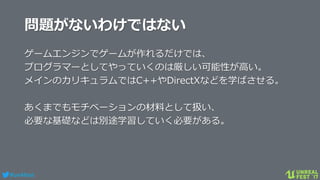 #ue4fest
問題がないわけではない
ゲームエンジンでゲームが作れるだけでは、
プログラマーとしてやっていくのは厳しい可能性が高い。
メインのカリキュラムではC++やDirectXなどを学ばさせる。
あくまでもモチベーションの材料として扱い、
必要な基礎などは別途学習していく必要がある。
 