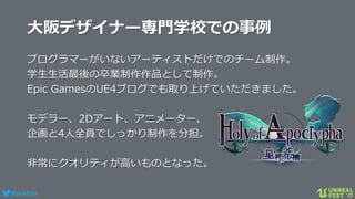#ue4fest
大阪デザイナー専門学校での事例
プログラマーがいないアーティストだけでのチーム制作。
学生生活最後の卒業制作作品として制作。
Epic GamesのUE4ブログでも取り上げていただきました。
モデラー、2Dアート、アニメーター、
企画と4人全員でしっかり制作を分担。
非常にクオリティが高いものとなった。
 