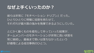 #ue4fest
なぜ上手くいったのか？
彼らは非常に『モチベーション ドリブン』だった。
ひとりひとりに明確に役割を持たせて、
それぞれが最大限の強みを発揮できるようにしていた。
とにかく動くものを優先して作っていった結果が、
チームメンバーのモチベーションが非常に高い状態を
常に継続し、最後まで勢いは落ちなかったという
好循環による成功事例のひとつ。
 