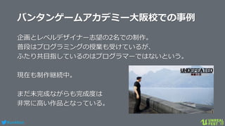 #ue4fest
バンタンゲームアカデミー大阪校での事例
企画とレベルデザイナー志望の2名での制作。
普段はプログラミングの授業も受けているが、
ふたり共目指しているのはプログラマーではないという。
現在も制作継続中。
まだ未完成ながらも完成度は
非常に高い作品となっている。
 