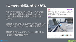 #ue4fest
Twitterで非常に盛り上がる
ふたりで作りたいというゲームを企画
し、授業とは関係なく作成していたと
ころ、進捗動画を公開して非常に盛り
上がる。
結果的に7000以上のRTと12000以上の
「いいね」により、本人達に火が点く。
最終的にSteamにて、リリース出来る
よう現在も絶賛制作中！
 