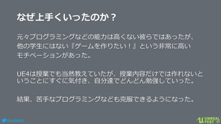#ue4fest
なぜ上手くいったのか？
元々プログラミングなどの能力は高くない彼らではあったが、
他の学生にはない『ゲームを作りたい！』という非常に高い
モチベーションがあった。
UE4は授業でも当然教えていたが、授業内容だけでは作れないと
いうことにすぐに気付き、自分達でどんどん勉強していった。
結果、苦手なプログラミングなども克服できるようになった。
 