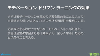 #ue4fest
モチベーション ドリブン ラーニングの効果
まずはモチベーションを高めて学習を進めることによって、
自分達でも信じられないほどに伸びる可能性を秘めている。
必ず成功するわけではないが、モチベーションありきの
学習は通常の学習よりも『効率よく、楽しく学ぶ』ための
必須条件だと考える。
 