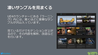 #ue4fest
凄いサンプルを見まくる
UE4のランチャーにある『ラーニン
グ』内には、驚くほどに豪華なサン
プルが沢山入っています。
見ているだけでもテンションが上が
るので、その内部を解析、改造など
を行います。
 