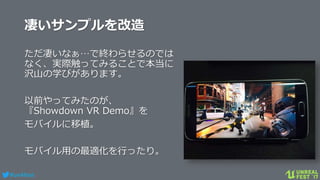 #ue4fest
凄いサンプルを改造
ただ凄いなぁ…で終わらせるのでは
なく、実際触ってみることで本当に
沢山の学びがあります。
以前やってみたのが、
『Showdown VR Demo』を
モバイルに移植。
モバイル用の最適化を行ったり。
 