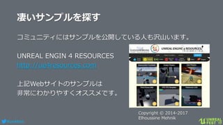 #ue4fest
凄いサンプルを探す
コミュニティにはサンプルを公開している人も沢山います。
UNREAL ENGIN 4 RESOURCES
http://ue4resources.com
上記Webサイトのサンプルは
非常にわかりやすくオススメです。
Copyright © 2014-2017
Elhoussine Mehnik
 