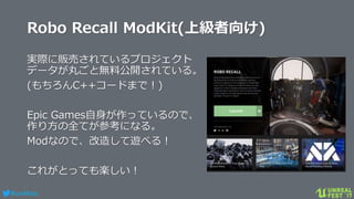 #ue4fest
Robo Recall ModKit(上級者向け)
実際に販売されているプロジェクト
データが丸ごと無料公開されている。
(もちろんC++コードまで！)
Epic Games自身が作っているので、
作り方の全てが参考になる。
Modなので、改造して遊べる！
これがとっても楽しい！
 
