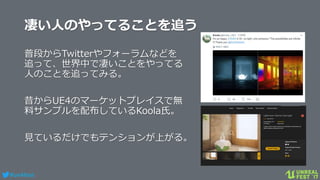 #ue4fest
凄い人のやってることを追う
普段からTwitterやフォーラムなどを
追って、世界中で凄いことをやってる
人のことを追ってみる。
昔からUE4のマーケットプレイスで無
料サンプルを配布しているKoola氏。
見ているだけでもテンションが上がる。
 