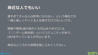 #ue4fest
身近な人でもいい
凄すぎてそんな人は参考にならない、という場合でも
一緒に楽しくやってる人を探すだけでもいいです。
関東や関西(他の地方にも沢山あります)には、
『○○ゲーム制作部』というコミュニティがあり、
UE4をやっている人が沢山います。
身近なところから仲間を探してみてください。
 