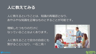 #ue4fest
人に教えてみる
人に教えるということは、知識の再確認となり、
あやふやな知識を正確なものとすることが可能です。
理解したつもりのだけに
なっていることはよくあります。
人に教えることで自分の自信にも
繋がることになり、一石二鳥！
 