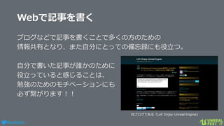 #ue4fest
Webで記事を書く
ブログなどで記事を書くことで多くの方のための
情報共有となり、また自分にとっての備忘録にも役立つ。
自分で書いた記事が誰かのために
役立っていると感じることは、
勉強のためのモチベーションにも
必ず繋がります！！
自ブログである『Let’ Enjoy Unreal Engine』
 