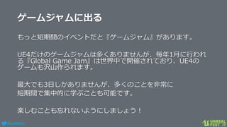 #ue4fest
ゲームジャムに出る
もっと短期間のイベントだと『ゲームジャム』があります。
UE4だけのゲームジャムは多くありませんが、毎年1月に行われ
る『Global Game Jam』は世界中で開催されており、UE4の
ゲームも沢山作られます。
最大でも3日しかありませんが、多くのことを非常に
短期間で集中的に学ぶことも可能です。
楽しむことも忘れないようにしましょう！
 
