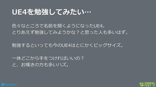 #ue4fest
UE4を勉強してみたい…
色々なところで名前を聞くようになったUE4。
とりあえず勉強してみようかな？と思った人も多いはず。
勉強するといっても今のUE4はとにかくビッグサイズ。
一体どこから手をつければいいの？
と、お嘆きの方も多いハズ。
 