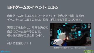 #ue4fest
自作ゲームのイベントに出る
自作ゲームを『コミックマーケット』や『デジゲー博』などの
イベントなどに出すことは、恐らく何よりも学習になります。
実際に手を動かし、期限を決めて
自分のゲームを作ることで、
様々な知識が自然と身に付く。
何よりも楽しい！！
絶賛制作中の自作ゲーム『Blue Gunner』
 