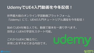 #ue4fest
UdemyでUE4入門動画を今冬配信！
世界最大級のオンライン学習動画プラットフォーム
『Udemy』にて、UE4の入門チュートリアル講座を今冬配信！
始めてUE4を触る人でも、動画で基本を一通り学べます。
効率よくUE4の学習をスタート可能。
これからUE4に触る方に、
非常におすすめできる内容です。
 