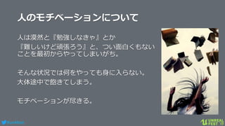 #ue4fest
人のモチベーションについて
人は漠然と『勉強しなきゃ』とか
『難しいけど頑張ろう』と、つい面白くもない
ことを最初からやってしまいがち。
そんな状況では何をやっても身に入らない。
大体途中で飽きてしまう。
モチベーションが尽きる。
 