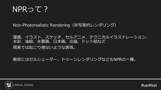 #ue4fest#ue4fest
Non-Photorealistic Rendering（非写実的レンダリング）
漫画、イラスト、スケッチ、セルアニメ、テクニカルイラストレーション、
水彩、油絵、水墨画、日本画、点描、ドット絵など
現実では起こり得ないような表現。
厳密にはセルシェーダー、トゥーンレンダリングなどもNPRの一種。
NPRって？
 