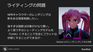 #ue4fest#ue4fest
NPRキャラクターのレンダリングは
影をある程度制御したい。
強すぎる陰影は印象がかなり悪い。
よく使う手はシェーディングモデルを
『Unlit』にすることで完全にフラットな
状態にすることができるが…
ライティングの問題
Default Litでレンダリングしてみた状態
 