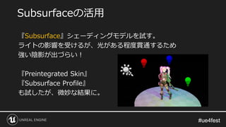 #ue4fest#ue4fest
『Subsurface』シェーディングモデルを試す。
ライトの影響を受けるが、光がある程度貫通するため
強い陰影が出づらい！
『Preintegrated Skin』
『Subsurface Profile』
も試したが、微妙な結果に。
Subsurfaceの活用
 