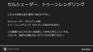 #ue4fest#ue4fest
これらの用語も似た意味で使われやすい。
セルシェーダー（セルアニメ調）
トゥーンレンダリング（セルアニメ調以外も含む）
この講演ではこれら全てを総称してNPRと呼ぶことにする。
とはいえ、厳密な定義はないのでこれが正解でもない。
セルシェーダー、トゥーンレンダリング
 