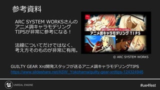#ue4fest#ue4fest
ARC SYSTEM WORKSさんの
アニメ調キャラモデリング
TIPSが非常に参考になる！
法線についてだけではなく、
考え方そのものが非常に有用。
参考資料
GUILTY GEAR Xrd開発スタッフが送るアニメ調キャラモデリングTIPS
https://www.slideshare.net/ASW_Yokohama/guilty-gear-xrdtips-124324946
© ARC SYSTEM WORKS
 