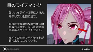 #ue4fest#ue4fest
強いハイライトは単にUnlitな
マテリアルを割り当て。
眼球には擬似的な異方性反射
を取り入れて、少しだけ立体
感のあるハイライトを追加。
ライトの向きでハイライトが
動くようになっている。
目のライティング
 