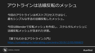 #ue4fest#ue4fest
今回のアウトラインはポストプロセスではなく、
最もシンプルな手法の法線反転したメッシュ。
今回はBlenderで反転メッシュを作成し、スケルタルメッシュに
法線反転メッシュが含まれた状態。
『誰でもわかるアウトライン入門』
https://unrealengine.hatenablog.com/entry/2019/12/05/000603
アウトラインは法線反転のメッシュ
 