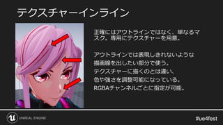 #ue4fest#ue4fest
正確にはアウトラインではなく、単なるマ
スク。専用にテクスチャーを用意。
アウトラインでは表現しきれないような
描画線を出したい部分で使う。
テクスチャーに描くのとは違い、
色や強さを調整可能になっている。
RGBAチャンネルごとに指定が可能。
テクスチャーインライン
 