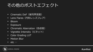 #ue4fest#ue4fest
• Cinematic DoF（被写界深度）
• Lens Flares（円形レンズフレア）
• Bloom
• Exposure
• Chromatic Aberration（色収差）
• Vignette Intensity（ビネット）
• Color Grading LUT
• Motion Blur
• etc …
その他のポストエフェクト
 