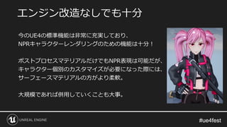 #ue4fest#ue4fest
今のUE4の標準機能は非常に充実しており、
NPRキャラクターレンダリングのための機能は十分！
ポストプロセスマテリアルだけでもNPR表現は可能だが、
キャラクター個別のカスタマイズが必要になった際には、
サーフェースマテリアルの方がより柔軟。
大規模であれば併用していくことも大事。
エンジン改造なしでも十分
 