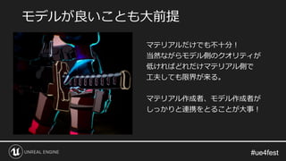 #ue4fest#ue4fest
マテリアルだけでも不十分！
当然ながらモデル側のクオリティが
低ければどれだけマテリアル側で
工夫しても限界が来る。
マテリアル作成者、モデル作成者が
しっかりと連携をとることが大事！
モデルが良いことも大前提
 