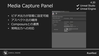 #ue4fest#ue4fest
Media Capture Panel
• ビデオ出力が容易に設定可能
• アスペクト比の維持
• Composureとの連携
• 常時出力への対応
4.20
✔ Unreal Studio
✔ Unreal Engine
 