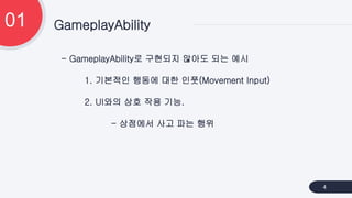- GameplayAbility로 구현되지 않아도 되는 예시
1. 기본적인 행동에 대한 인풋(Movement Input)
2. UI와의 상호 작용 기능.
- 상점에서 사고 파는 행위
GameplayAbility
01
4
 