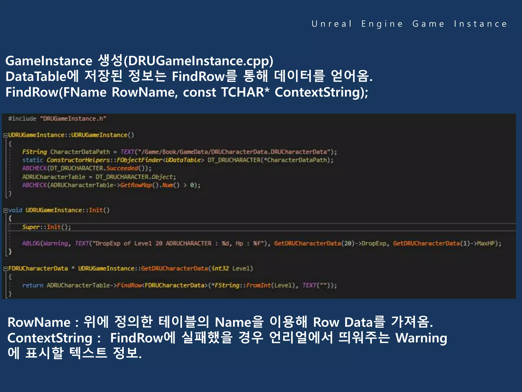U n r e a l E n g i n e G a m e I n s t a n c e
GameInstance 생성(DRUGameInstance.cpp)
DataTable에 저장된 정보는 FindRow를 통해 데이터를 얻어옴.
FindRow(FName RowName, const TCHAR* ContextString);
RowName : 위에 정의한 테이블의 Name을 이용해 Row Data를 가져옴.
ContextString : FindRow에 실패했을 경우 언리얼에서 띄워주는 Warning
에 표시할 텍스트 정보.
 