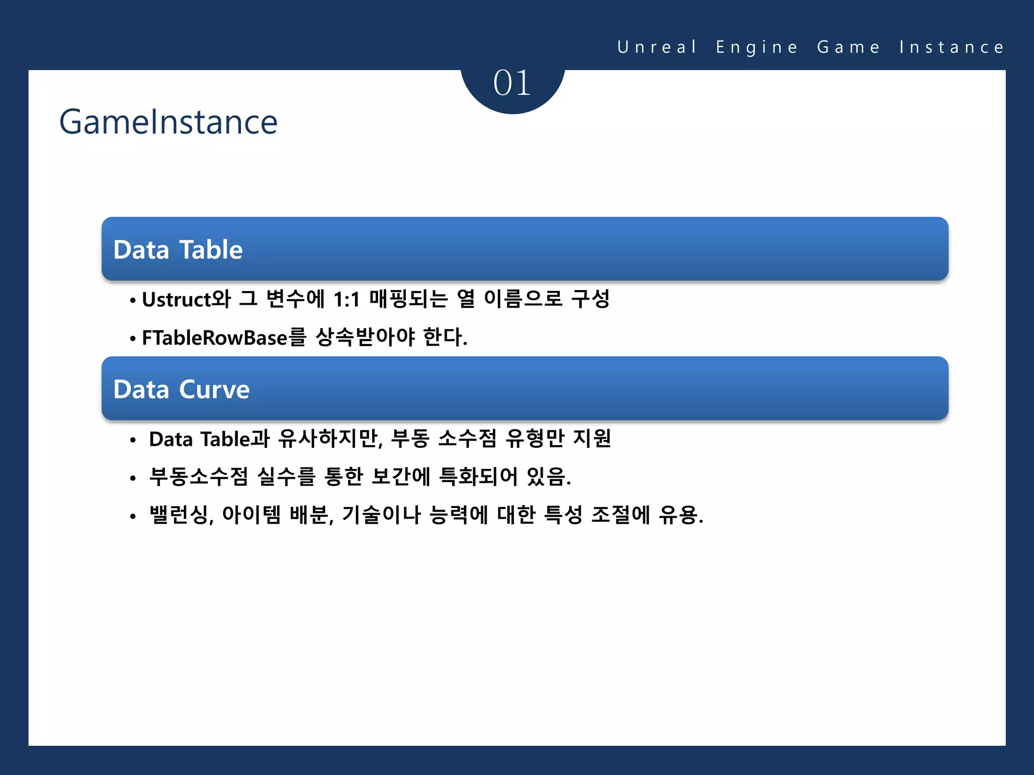 01
Data Table
• Ustruct와 그 변수에 1:1 매핑되는 열 이름으로 구성
• FTableRowBase를 상속받아야 한다.
Data Curve
• Data Table과 유사하지만, 부동 소수점 유형만 지원
• 부동소수점 실수를 통한 보간에 특화되어 있음.
• 밸런싱, 아이템 배분, 기술이나 능력에 대한 특성 조절에 유용.
U n r e a l E n g i n e G a m e I n s t a n c e
GameInstance
 