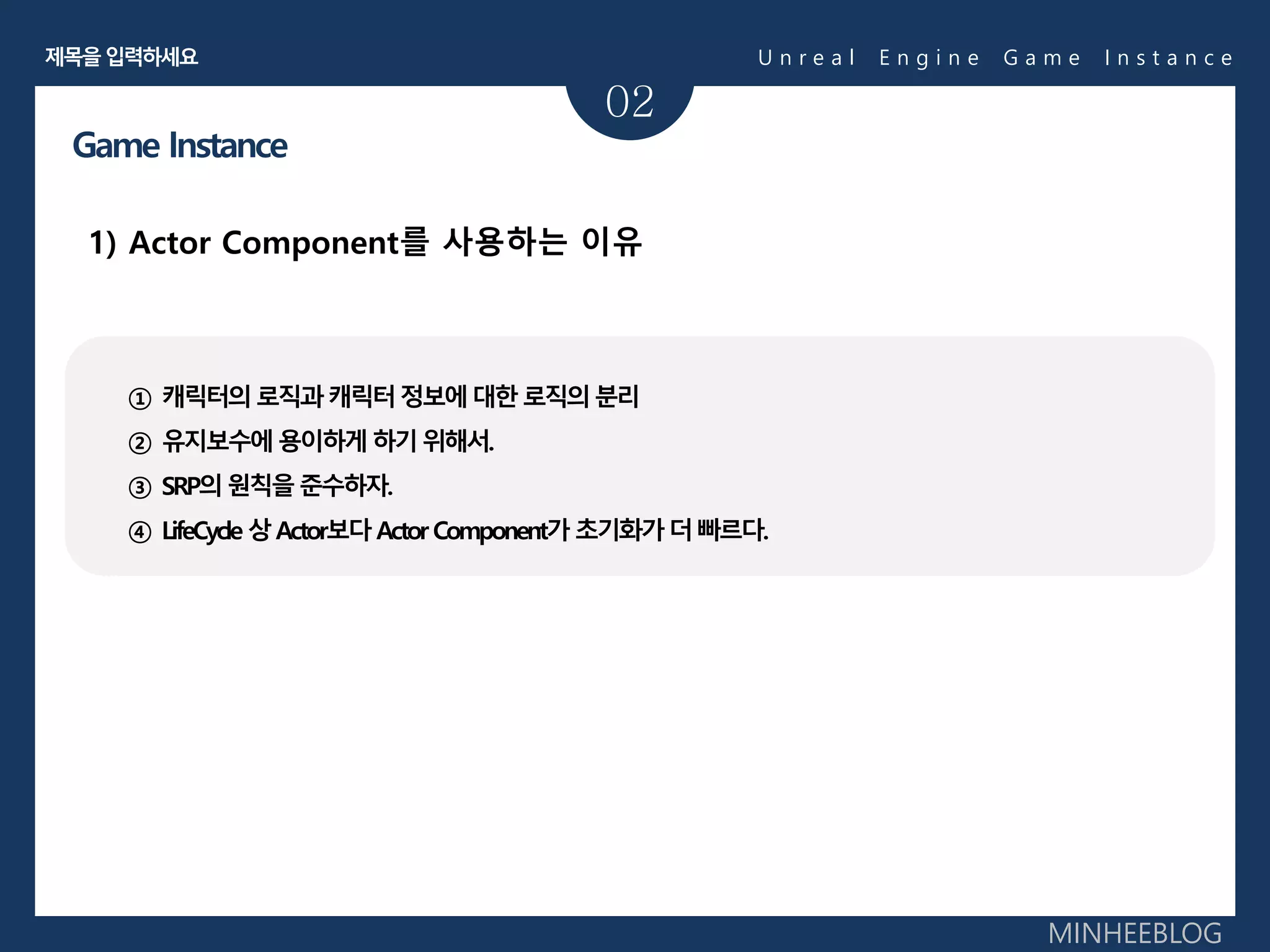 02
1) Actor Component를 사용하는 이유
Game Instance
① 캐릭터의로직과캐릭터정보에대한로직의분리
② 유지보수에용이하게하기위해서.
③ SRP의원칙을준수하자.
④ LifeCycle 상Actor보다Actor Component가 초기화가더빠르다.
U n r e a l E n g i n e G a m e I n s t a n c e제목을입력하세요
MINHEEBLOG
 