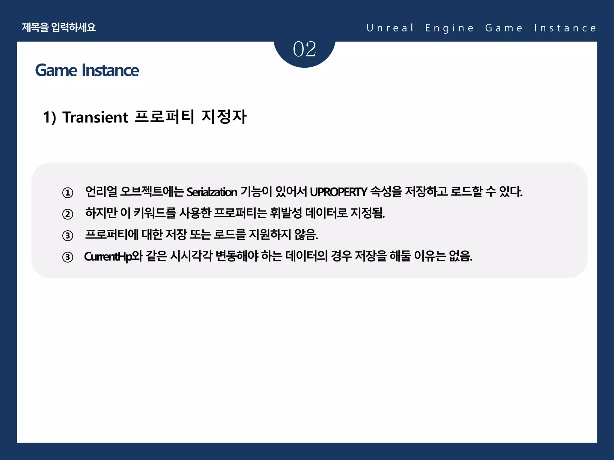 02
1) Transient 프로퍼티 지정자
Game Instance
① 언리얼오브젝트에는Serialzation 기능이있어서UPROPERTY 속성을저장하고로드할수있다.
② 하지만이키워드를사용한프로퍼티는휘발성데이터로지정됨.
③ 프로퍼티에대한저장또는로드를지원하지않음.
③ CurrentHp와 같은시시각각변동해야하는데이터의경우저장을해둘이유는없음.
U n r e a l E n g i n e G a m e I n s t a n c e제목을입력하세요
 