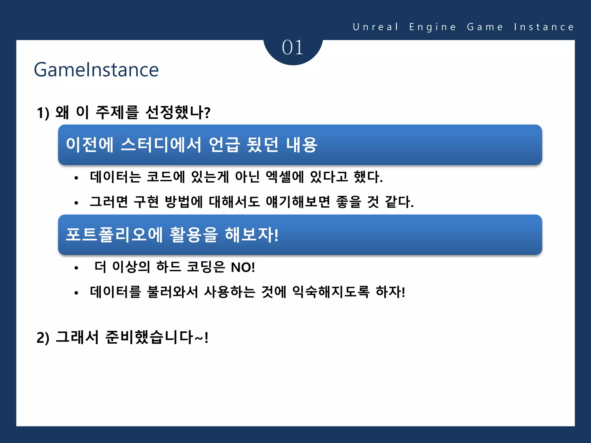 01
1) 왜 이 주제를 선정했나?
2) 그래서 준비했습니다~!
이전에 스터디에서 언급 됬던 내용
• 데이터는 코드에 있는게 아닌 엑셀에 있다고 했다.
• 그러면 구현 방법에 대해서도 얘기해보면 좋을 것 같다.
포트폴리오에 활용을 해보자!
• 더 이상의 하드 코딩은 NO!
• 데이터를 불러와서 사용하는 것에 익숙해지도록 하자!
U n r e a l E n g i n e G a m e I n s t a n c e
GameInstance
 