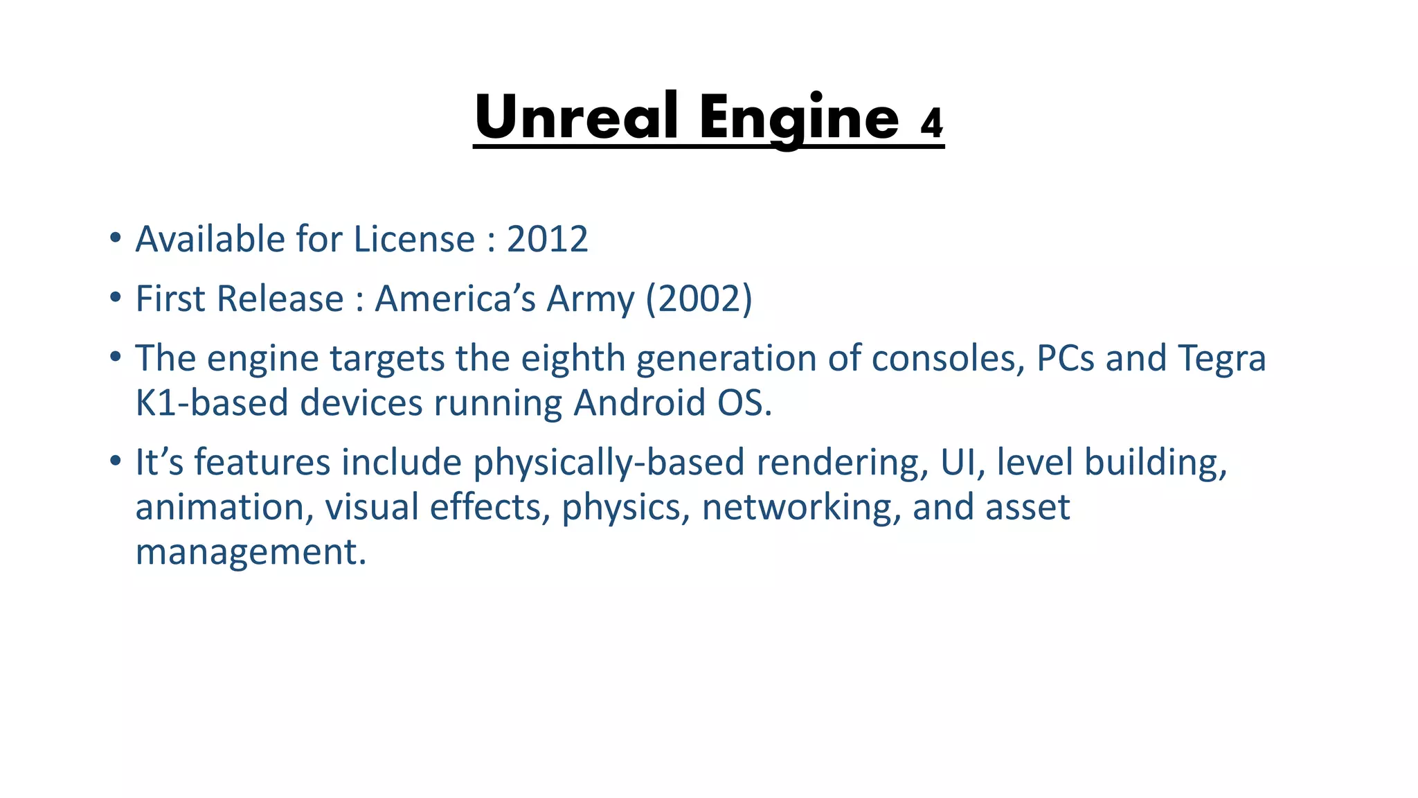 Unreal Engine 4 • Available for License : 2012 • First Release : America’s Army (2002) • The engine targets the eighth generation of consoles, PCs and Tegra K1-based devices running Android OS. • It’s features include physically-based rendering, UI, level building, animation, visual effects, physics, networking, and asset management. 